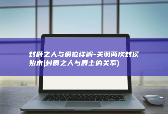 封爵之人与爵位详解-关羽两次封侯始末 (封爵之人与爵士的关系)(图1)