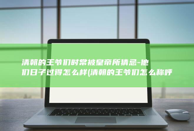清朝的王爷们时常被皇帝所猜忌-他们日子过得怎么样 (清朝的王爷们怎么称呼)(图1)