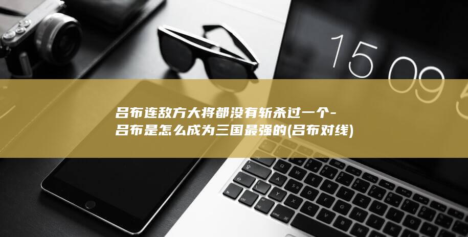 吕布连敌方大将都没有斩杀过一个-吕布是怎么成为三国最强的 (吕布对线)(图1)