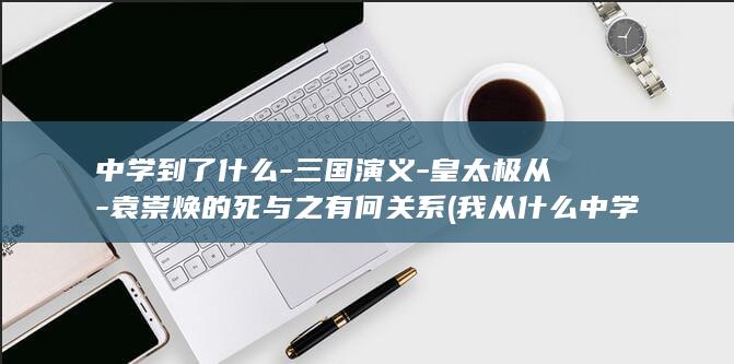 中学到了什么-三国演义-皇太极从-袁崇焕的死与之有何关系 (我从什么中学到了什么)(图1)