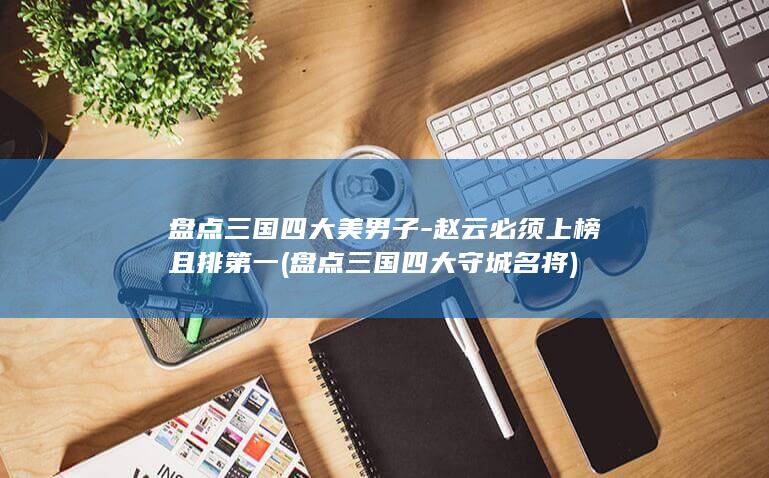 盘点三国四大美男子-赵云必须上榜且排第一 (盘点三国四大守城名将)(图1)