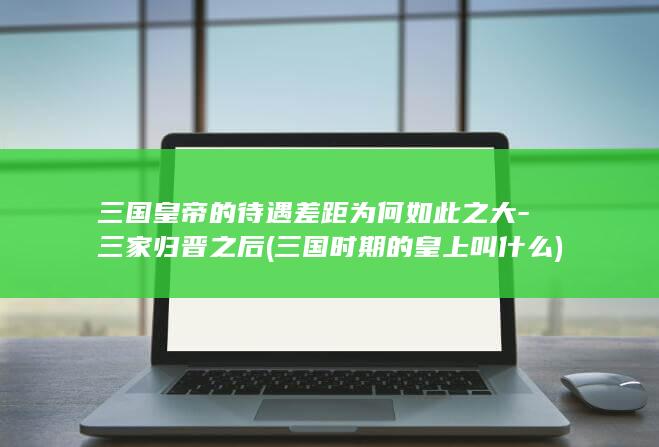 三国皇帝的待遇差距为何如此之大-三家归晋之后 (三国时期的皇上叫什么)(图1)