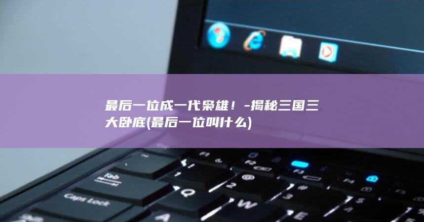 最后一位成一代枭雄！-揭秘三国三大卧底 (最后一位叫什么)(图1)