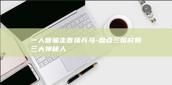 一人曾骗走曹操兵马-盘点三国时期三大神秘人(图1)