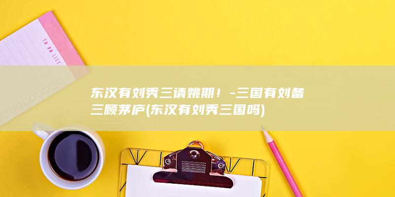 东汉有刘秀三请姚期！-三国有刘备三顾茅庐 (东汉有刘秀三国吗)(图1)