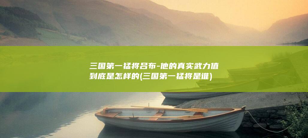三国第一猛将吕布-他的真实武力值到底是怎样的 (三国第一猛将是谁)(图1)