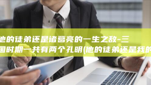 他的徒弟还是诸葛亮的一生之敌-三国时期一共有两个孔明 (他的徒弟还是我的师傅)(图1)