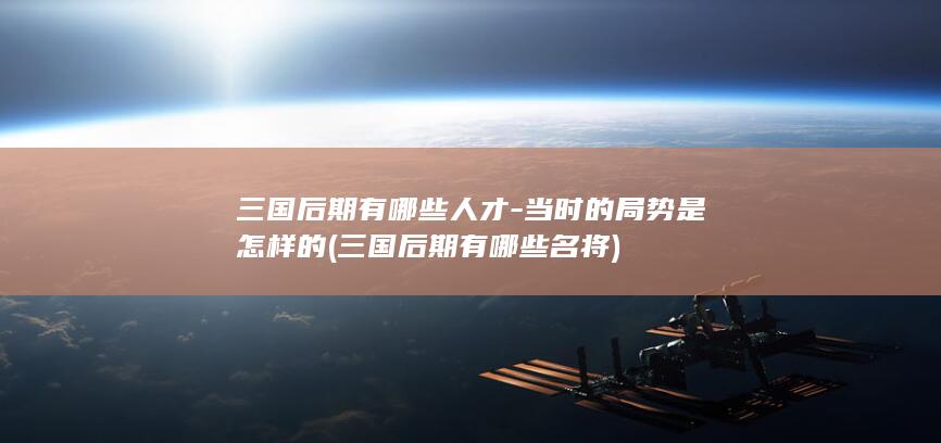 三国后期有哪些人才-当时的局势是怎样的 (三国后期有哪些名将)(图1)