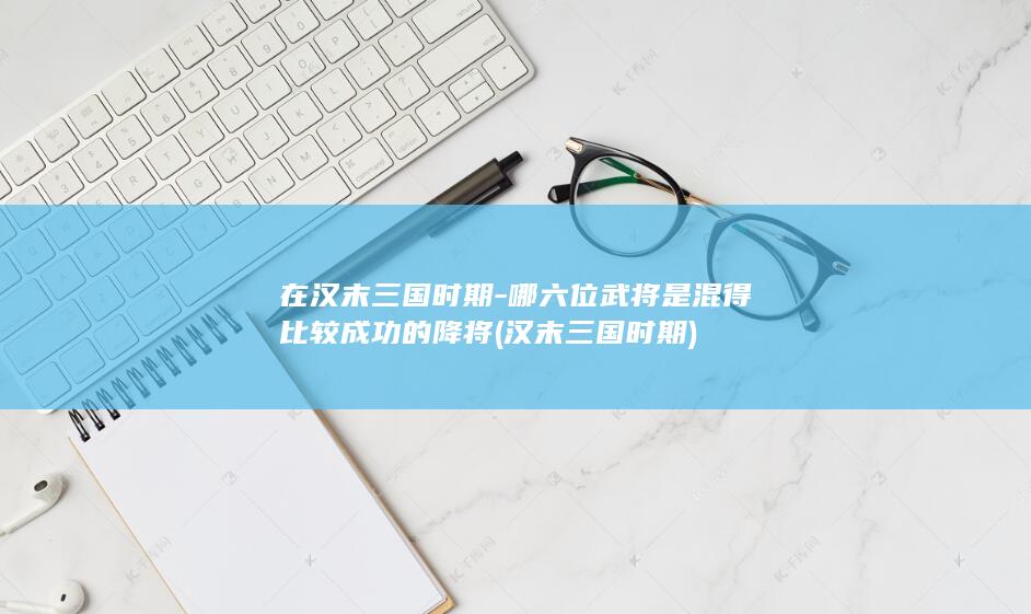 在汉末三国时期-哪六位武将是混得比较成功的降将 (汉末三国时期)(图1)