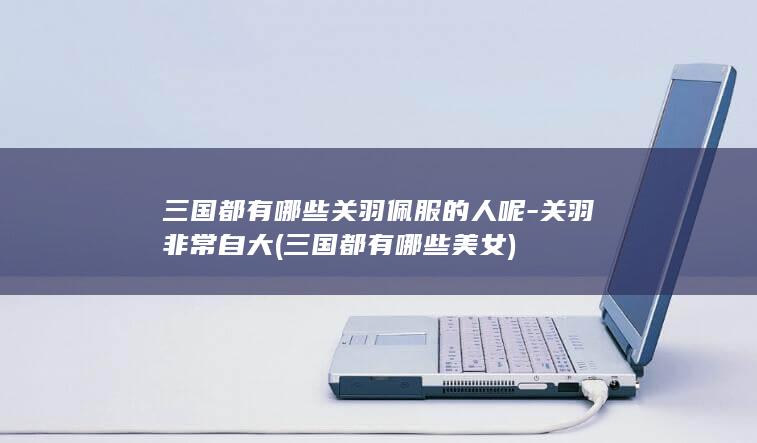三国都有哪些关羽佩服的人呢-关羽非常自大 (三国都有哪些美女)(图1)