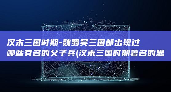 汉末三国时期-魏蜀吴三国都出现过哪些有名的父子兵 (汉末三国时期著名的思想家政治家外交家有)(图1)