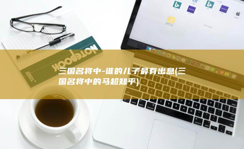 三国名将中-谁的儿子最有出息 (三国名将中的马超 知乎)(图1)