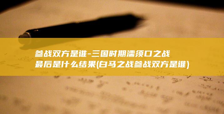 参战双方是谁-三国时期濡须口之战最后是什么结果 (白马之战参战双方是谁)(图1)