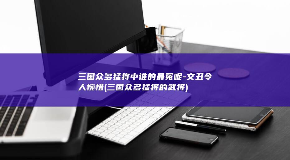 三国众多猛将中谁的最冤呢-文丑令人惋惜 (三国众多猛将的武将)(图1)