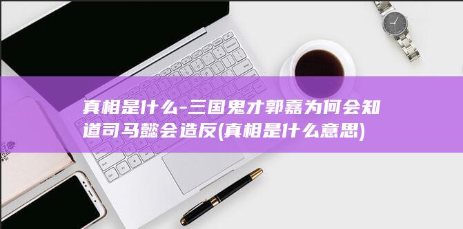 真相是什么-三国鬼才郭嘉为何会知道司马懿会造反 (真相是什么意思)(图1)