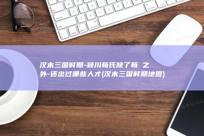 汉末三国时期-颍川荀氏除了荀彧之外-还出过哪些人才 (汉末三国时期地图)(图1)