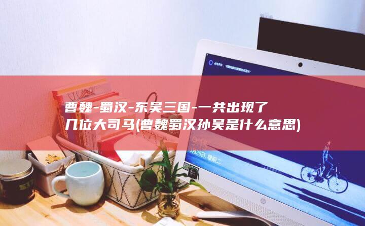 曹魏-蜀汉-东吴三国-一共出现了几位大司马 (曹魏蜀汉孙吴是什么意思)(图1)