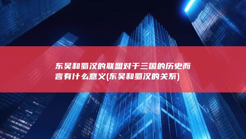 东吴和蜀汉的联盟对于三国的历史而言有什么意义 (东吴和蜀汉的关系)(图1)
