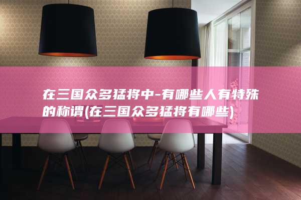在三国众多猛将中-有哪些人有特殊的称谓 (在三国众多猛将有哪些)(图1)