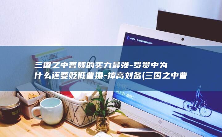 三国之中曹魏的实力最强-罗贯中为什么还要贬低曹操-捧高刘备 (三国之中曹魏是谁)(图1)