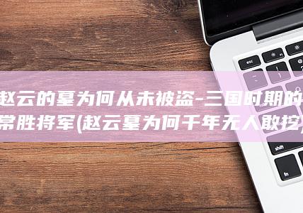 赵云的墓为何从未被盗-三国时期的常胜将军 (赵云墓为何千年无人敢挖)(图1)
