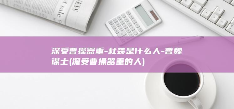 深受曹操器重-杜袭是什么人-曹魏谋士 (深受曹操器重的人)(图1)