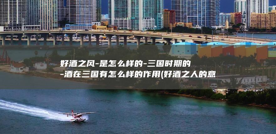 好酒之风-是怎么样的-三国时期的-酒在三国有怎么样的作用 (好酒之人的意思)(图1)