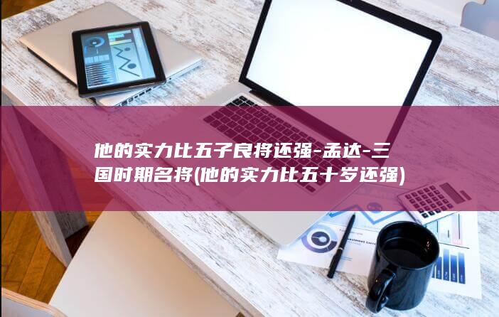 他的实力比五子良将还强-孟达-三国时期名将 (他的实力比五十岁还强)(图1)