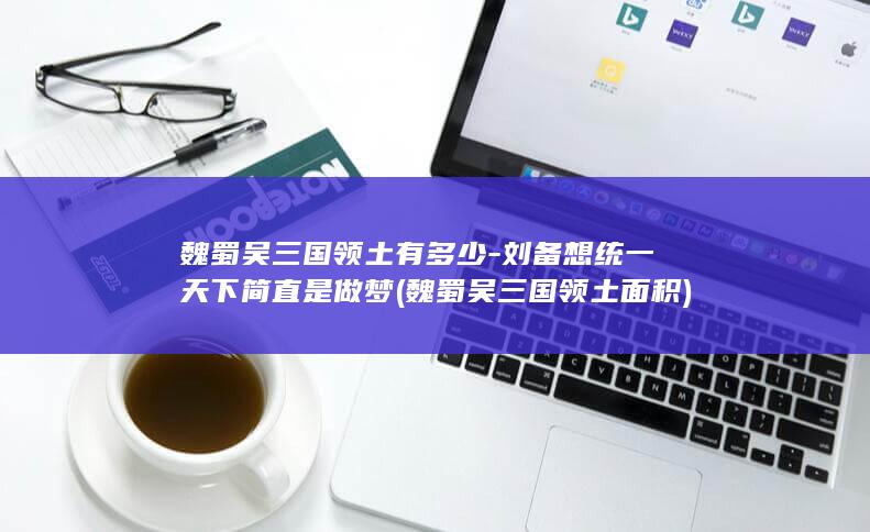魏蜀吴三国领土有多少-刘备想统一天下简直是做梦 (魏蜀吴三国领土面积)(图1)