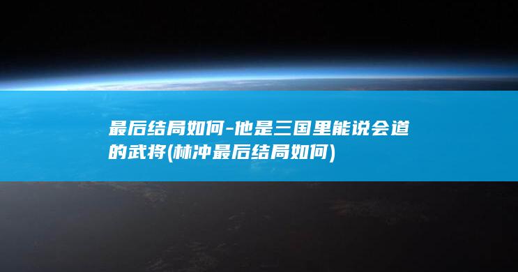 最后结局如何-他是三国里能说会道的武将 (林冲最后结局如何)(图1)