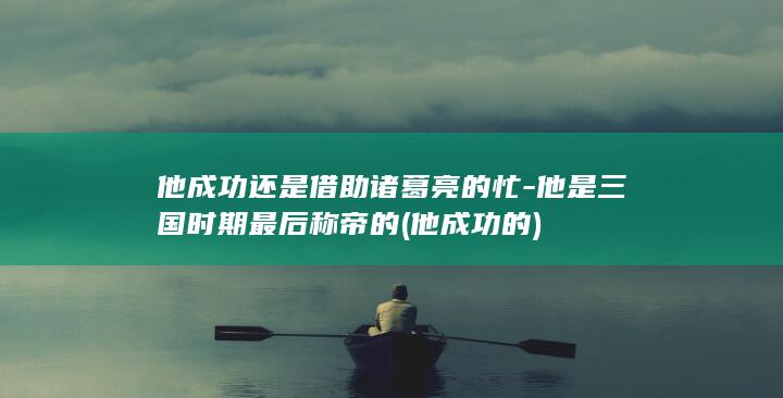 他成功还是借助诸葛亮的忙-他是三国时期最后称帝的 (他成功的)(图1)