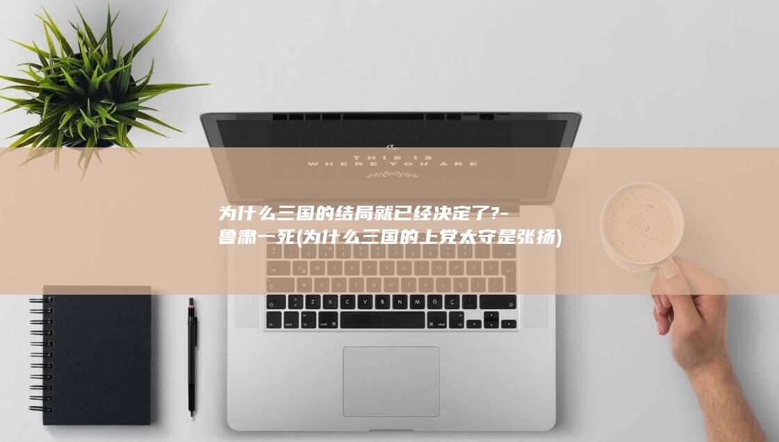 为什么三国的结局就已经决定了?-鲁肃一死 (为什么三国的上党太守是张扬)(图1)