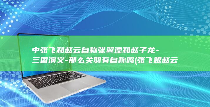 中张飞和赵云自称张翼德和赵子龙-三国演义-那么关羽有自称吗 (张飞跟赵云)(图1)