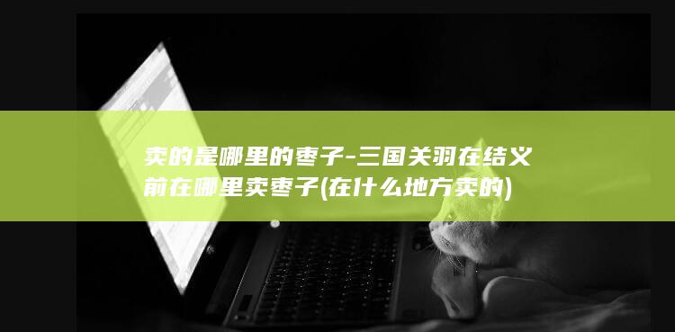 卖的是哪里的枣子-三国关羽在结义前在哪里卖枣子 (在什么地方卖的)(图1)