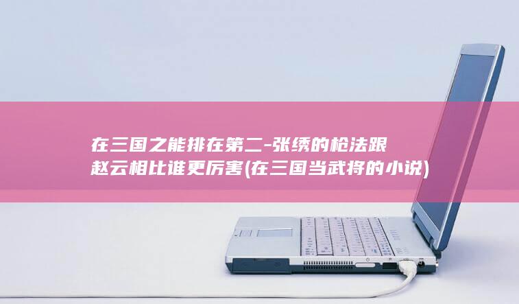 在三国之能排在第二-张绣的枪法跟赵云相比谁更厉害 (在三国当武将的小说)(图1)
