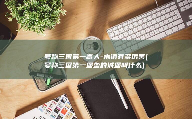 号称三国第一高人-水镜有多厉害 (号称三国第一堡垒的城堡叫什么)(图1)