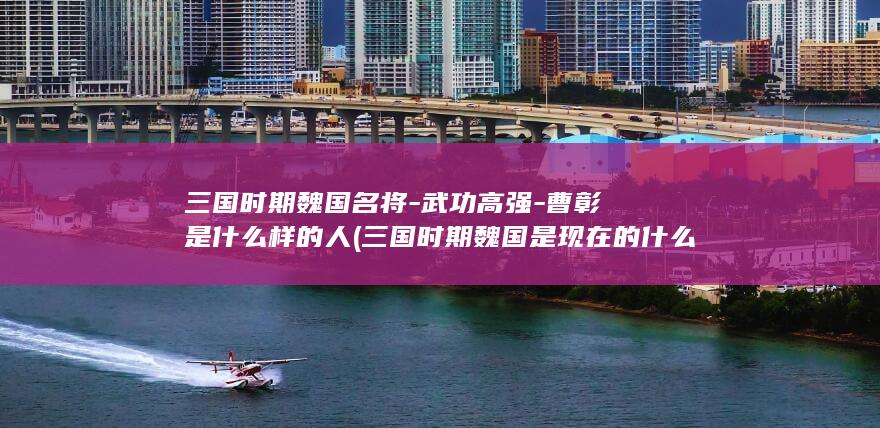 三国时期魏国名将-武功高强-曹彰是什么样的人 (三国时期魏国是现在的什么区域)(图1)