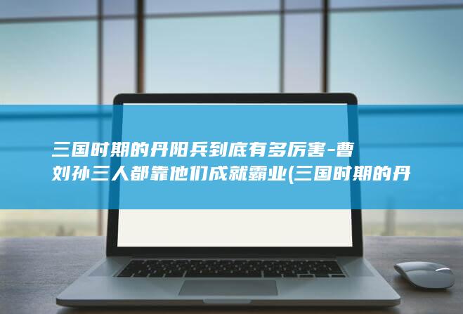 三国时期的丹阳兵到底有多厉害-曹刘孙三人都靠他们成就霸业 (三国时期的丹阳郡是现在的哪里)(图1)
