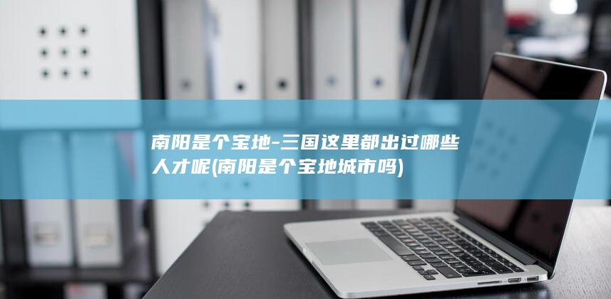南阳是个宝地-三国这里都出过哪些人才呢 (南阳是个宝地城市吗)(图1)