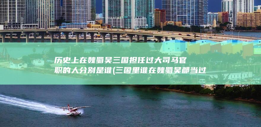 历史上在魏蜀吴三国担任过大司马官职的人分别是谁 (三国里谁在魏蜀吴都当过)(图1)