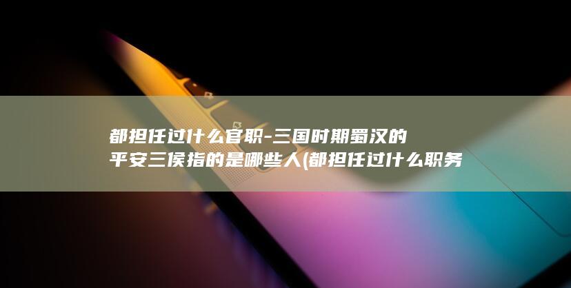 都担任过什么官职-三国时期蜀汉的平安三侯指的是哪些人 (都担任过什么职务)(图1)