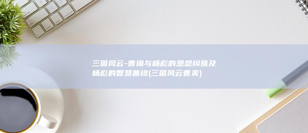 三国风云-曹操与杨彪的恩怨纠葛及杨彪的智慧善终 (三国风云曹爽)(图1)