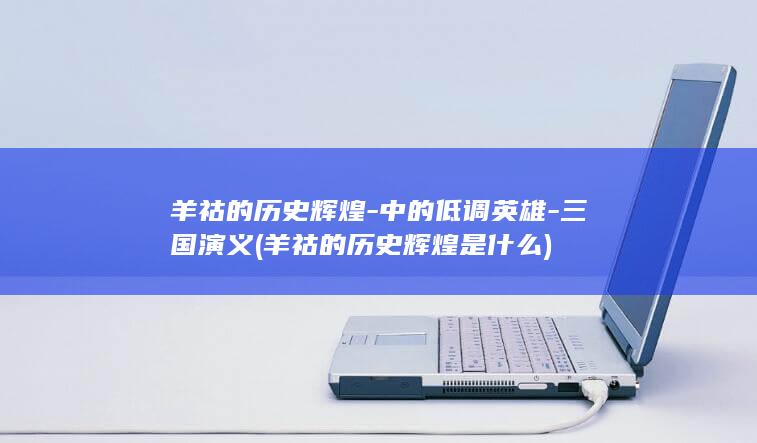 羊祜的历史辉煌-中的低调英雄-三国演义 (羊祜的历史辉煌是什么)(图1)