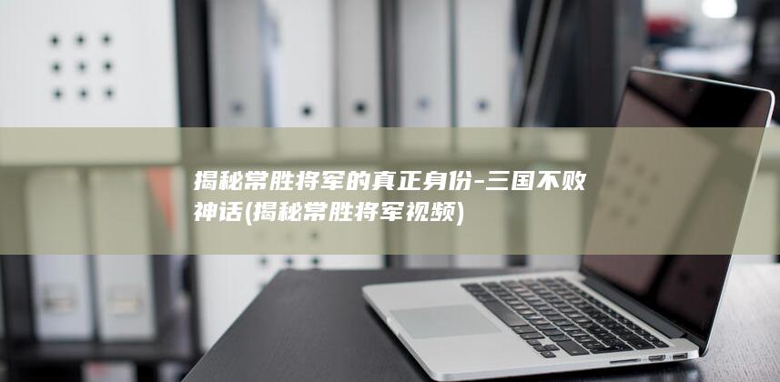 揭秘常胜将军的真正身份-三国不败神话 (揭秘常胜将军视频)(图1)
