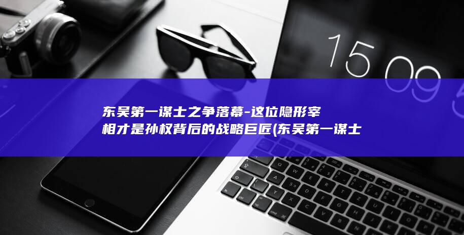 东吴第一谋士之争落幕-这位隐形宰相才是孙权背后的战略巨匠 (东吴第一谋士是()A张昭B鲁肃C周瑜D陆逊)(图1)