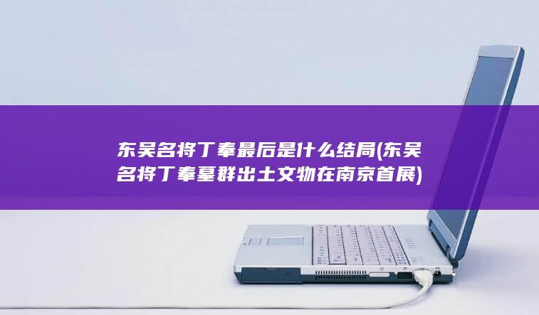 东吴名将丁奉最后是什么结局 (东吴名将丁奉墓群出土文物在南京首展)(图1)