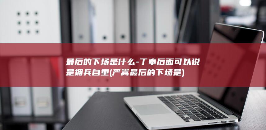 最后的下场是什么-丁奉后面可以说是拥兵自重 (严嵩最后的下场是)(图1)