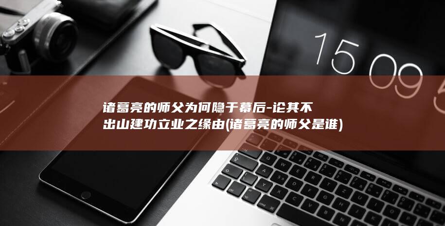 诸葛亮的师父为何隐于幕后-论其不出山建功立业之缘由 (诸葛亮的师父是谁)(图1)