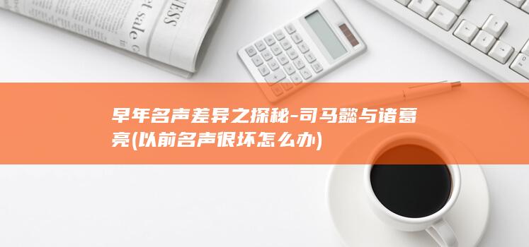 早年名声差异之探秘-司马懿与诸葛亮 (以前名声很坏怎么办)(图1)