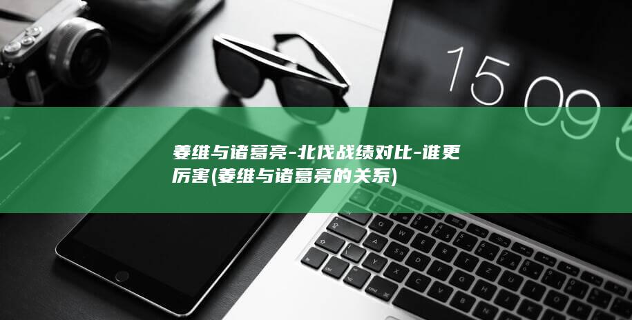 姜维与诸葛亮-北伐战绩对比-谁更厉害 (姜维与诸葛亮的关系)(图1)